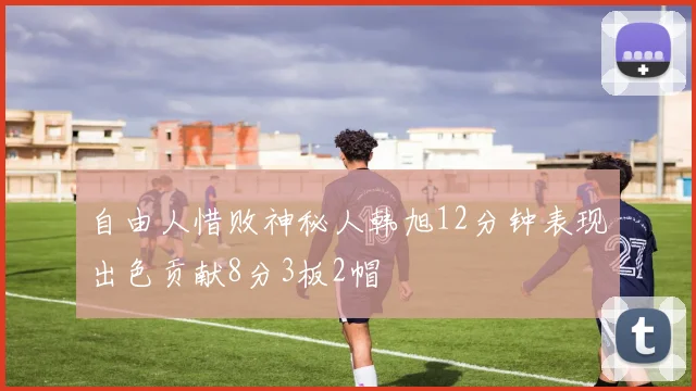 自由人惜败神秘人韩旭12分钟表现出色贡献8分3板2帽