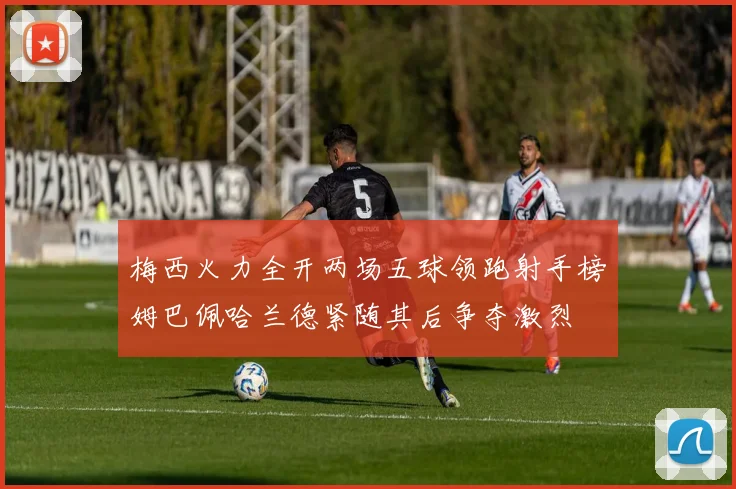 梅西火力全开两场五球领跑射手榜姆巴佩哈兰德紧随其后争夺激烈