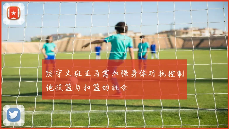 防守文班亚马需加强身体对抗控制他投篮与扣篮的机会