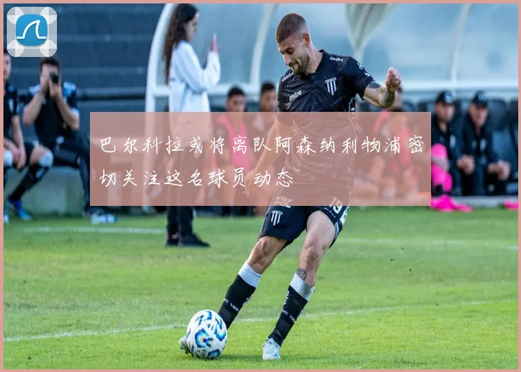 巴尔科拉或将离队阿森纳利物浦密切关注这名球员动态