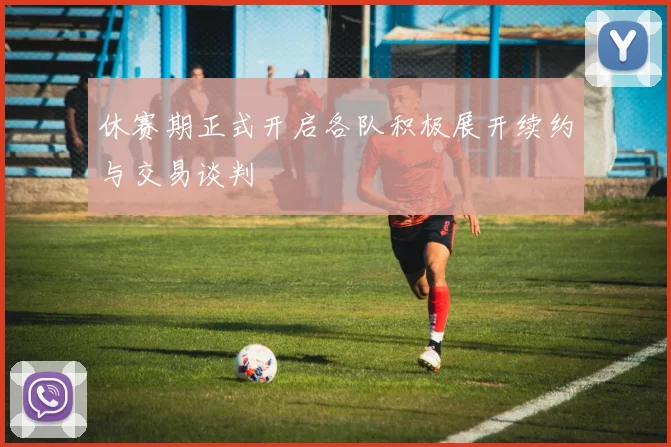 休赛期正式开启各队积极展开续约与交易谈判