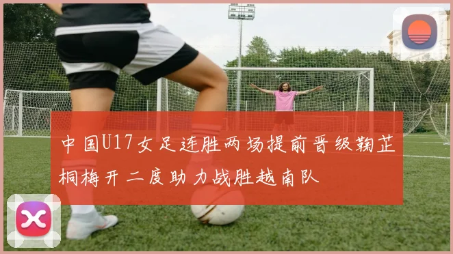中国U17女足连胜两场提前晋级鞠芷桐梅开二度助力战胜越南队