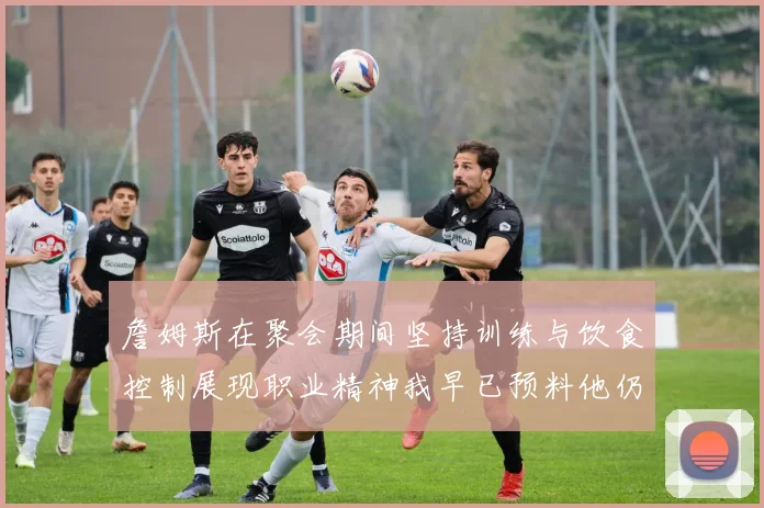 詹姆斯在聚会期间坚持训练与饮食控制展现职业精神我早已预料他仍将出战