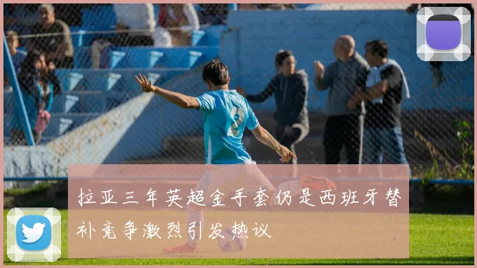 拉亚三年英超金手套仍是西班牙替补竞争激烈引发热议