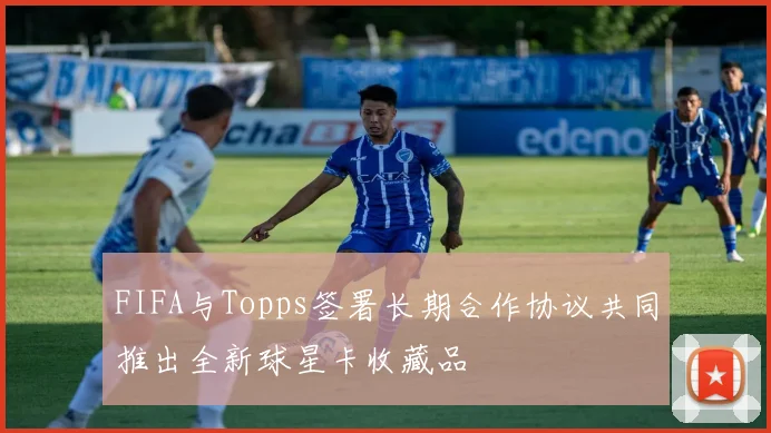 FIFA与Topps签署长期合作协议共同推出全新球星卡收藏品