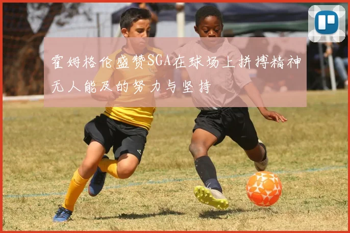 霍姆格伦盛赞SGA在球场上拼搏精神无人能及的努力与坚持