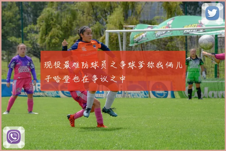 现役最难防球员之争球爹称我俩儿子哈登也在争议之中
