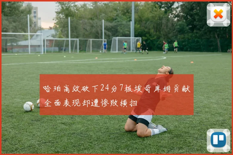 哈珀高效砍下24分7板埃奇库姆贡献全面表现却遭惨败横扫