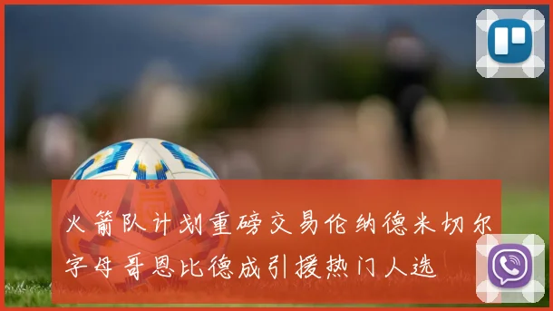 火箭队计划重磅交易伦纳德米切尔字母哥恩比德成引援热门人选