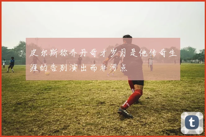 皮尔斯称乔丹奇才岁月是他传奇生涯的告别演出而非污点