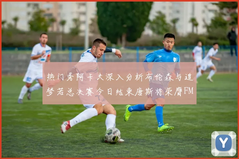 热门秀阿卡夫深入分析布伦森与追梦若总决赛今日结束唐斯将荣膺FMVP