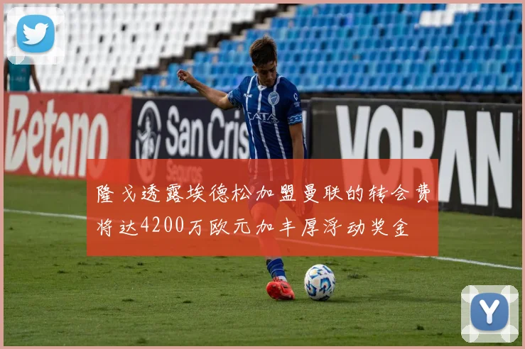 隆戈透露埃德松加盟曼联的转会费将达4200万欧元加丰厚浮动奖金