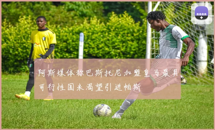 阿斯媒体称巴斯托尼加盟皇马最具可行性国米渴望引进帕斯
