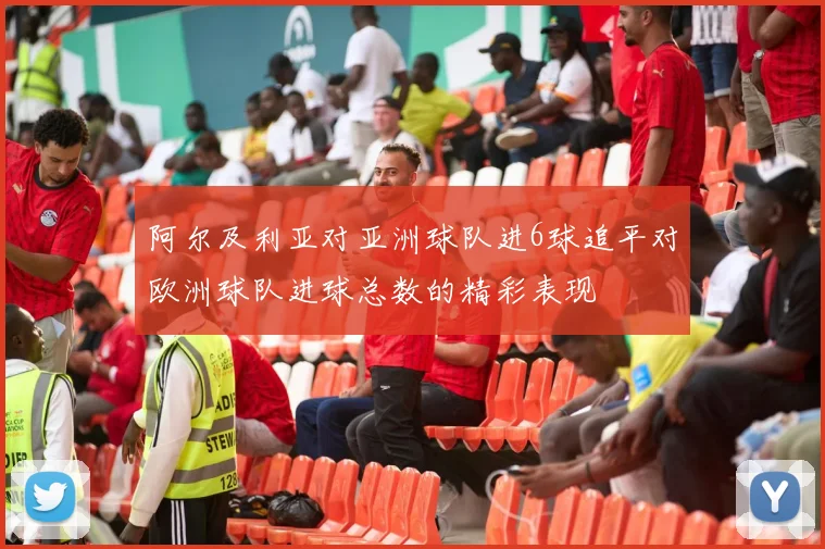 阿尔及利亚对亚洲球队进6球追平对欧洲球队进球总数的精彩表现