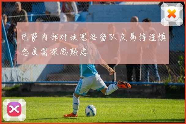 巴萨内部对坎塞洛留队交易持谨慎态度需深思熟虑