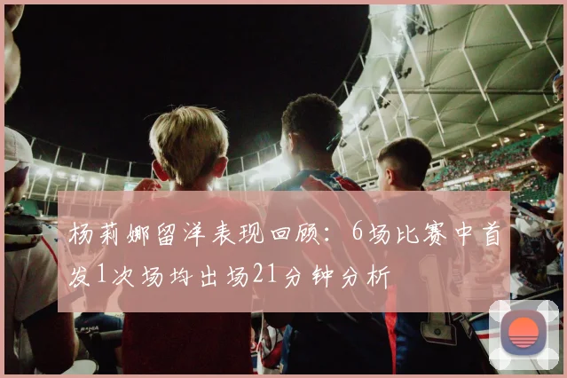 杨莉娜留洋表现回顾：6场比赛中首发1次场均出场21分钟分析