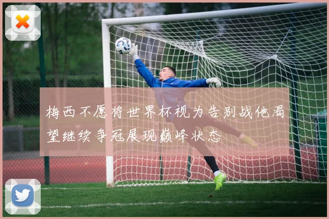 梅西不愿将世界杯视为告别战他渴望继续争冠展现巅峰状态