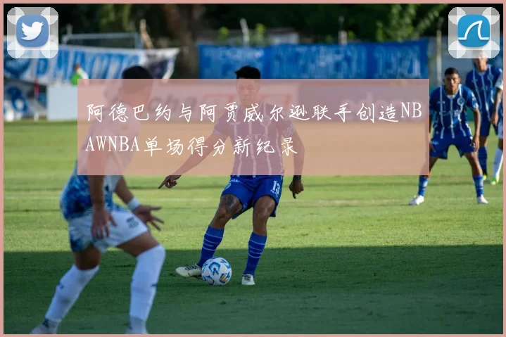阿德巴约与阿贾威尔逊联手创造NBAWNBA单场得分新纪录