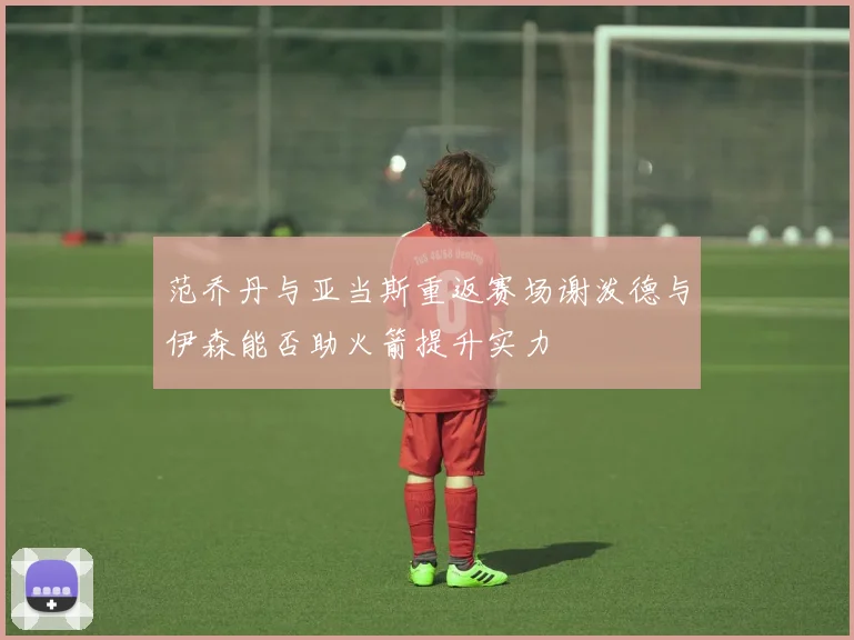 范乔丹与亚当斯重返赛场谢泼德与伊森能否助火箭提升实力