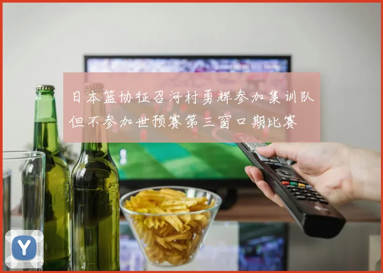 日本篮协征召河村勇辉参加集训队但不参加世预赛第三窗口期比赛