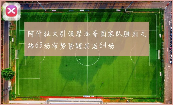 阿什拉夫引领摩洛哥国家队胜利之路65场布努紧随其后64场