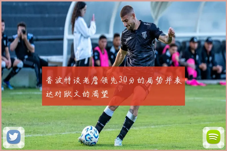 香波特谈老詹领先30分的局势并表达对欧文的渴望