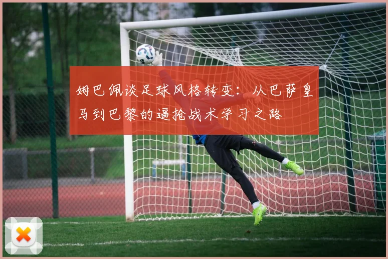 姆巴佩谈足球风格转变：从巴萨皇马到巴黎的逼抢战术学习之路